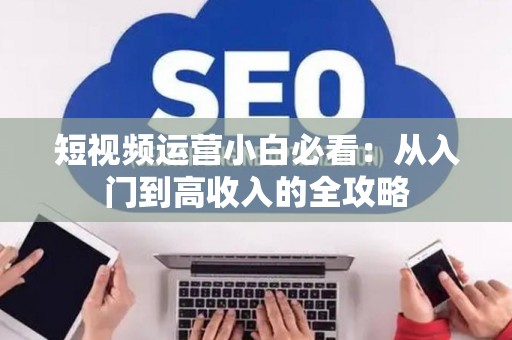 短视频运营小白必看：从入门到高收入的全攻略