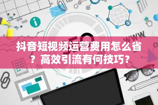 抖音短视频运营费用怎么省?高效引流有何技巧? 抖音短视频运营费用怎么省?高效引流有何技巧?
