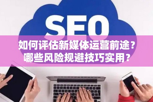 如何评估新媒体运营前途？哪些风险规避技巧实用？