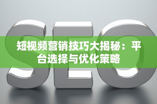 短视频营销技巧大揭秘：平台选择与优化策略