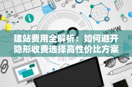 建站费用全解析：如何避开隐形收费选择高性价比方案