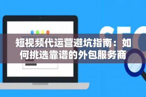 短视频代运营避坑指南：如何挑选靠谱的外包服务商