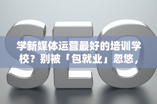学新媒体运营最好的培训学校？别被「包就业」忽悠，三招拆穿真假